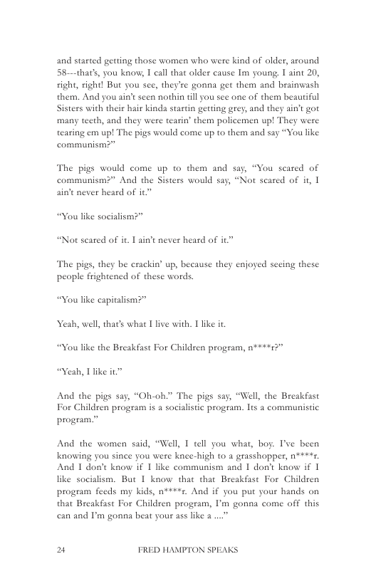 and started getting those women who were kind of older, around 58-—that’s, you know, I call that older cause Im young, I aint 20, ight, right! But you see, they’re gonna get them and brainwash them. And you ain’t seen nothin tll you see one of them beauriful Sisters with their hair kinda startin getting grey, and they ain’t got many teeth, and they were tearin’ them policemen up! They were tearing em up! The pigs would come up to them and say “You like communism?”  The pigs would come up to them and say, “You scared of communism?” And the Sisters would say, “Not scared of it, | aint never heard of it  “You like socialism?”  “Not scated of it. I ain’t never heard of it”  The pigs, they be crackin’ up, because they enjoyed seeing these people frightened of these words.  Yeah, wel, thats whac I live with. 1 like i “You like the Breakfast For Children progeam, n*++:3"  And the pigs say, “Oh-oh.” The pigs say, “Well, the Breakfast For Children program is a socialistic program. lts a communistic program.”  And the women said, “Well, 1 tell you what, boy. ’ve been knowing you since you were knee-high o a grasshopper, n***. And I don’t know if 1 like communism and 1 dont know if 1 like socialism. But I know that that Breakfast For Children program feeds my kids, n****z. And if you put your hands on that Breakfast For Children program, I’m gonna come off this can and I’m gonna beat your ass like a ..”  2 FRED HAMPTON SPEAKS 
